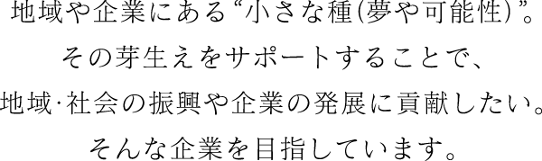 地域や企業にある“小さな種（夢や可能性）”。その芽生えをサポートすることで、地域・社会の復興や企業の発展に貢献したい。そんな企業を目指しています。